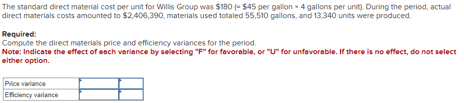 The standard direct material cost per unit for Willis Group was $180 (= $45 per gallon x 4 gallons per unit). During the period, actual
direct materials costs amounted to $2,406,390, materials used totaled 55,510 gallons, and 13,340 units were produced.
Required:
Compute the direct materials price and efficiency variances for the period.
Note: Indicate the effect of each variance by selecting "F" for favorable, or "U" for unfavorable. If there is no effect, do not select
either option.
Price variance
Efficiency variance