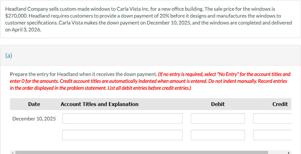 Headland Company sells custom-made windows to Carla Vista Inc. for a new office building. The sale price for the windows is
$270,000. Headland requires customers to provide a down payment of 20% before it designs and manufactures the windows to
customer specifications. Carla Vista makes the down payment on December 10, 2025, and the windows are completed and delivered
on April 3, 2026.
(a)
Prepare the entry for Headland when it receives the down payment. (If no entry is required, select "No Entry" for the account titles and
enter o for the amounts. Credit account titles are automatically indented when amount is entered. Do not indent manually. Record entries
in the order displayed in the problem statement. List all debit entries before credit entries.)
Date
December 10, 2025
Account Titles and Explanation
Debit
Credit