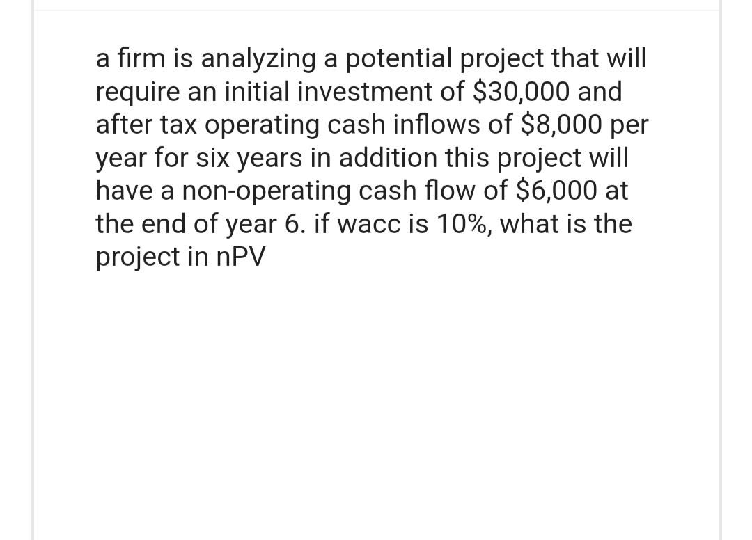 a firm is analyzing a potential project that will
require an initial investment of $30,000 and
after tax operating cash inflows of $8,000 per
year for six years in addition this project will
have a non-operating cash flow of $6,000 at
the end of year 6. if wacc is 10%, what is the
project in nPV