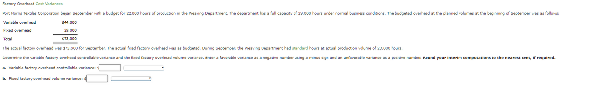 Factory Overhead Cost Variances
Port Norris Textiles Corporation began September with a budget for 22,000 hours of production in the Weaving Department. The department has a full capacity of 29,000 hours under normal business conditions. The budgeted overhead at the planned volumes at the beginning of September was as follows:
Variable overhead
Fixed overhead
Total
$44,000
29,000
$73,000
The actual factory overhead was $73,900 for September. The actual fixed factory overhead was as budgeted. During September, the Weaving Department had standard hours at actual production volume of 23,000 hours.
Determine the variable factory overhead controllable variance and the fixed factory overhead volume variance. Enter a favorable variance as a negative number using a minus sign and an unfavorable variance as a positive number. Round your interim computations to the nearest cent, if required.
a. Variable factory overhead controllable variance: $
b. Fixed factory overhead volume variance: