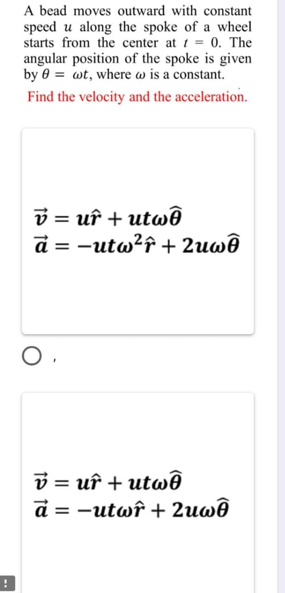 A bead moves outward with constant
speed u along the spoke of a wheel
starts from the center at t = 0. The
angular position of the spoke is given
by 0 = wt, where w is a constant.
Find the velocity and the acceleration.
v = uî + utwê
d = -utw?f + 2uwê
v = uî + utwê
d = -utwî + 2uwê
