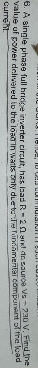 BORS. Fenice, forced commutation in SUCIT CAS
6. A single phase full bridge inverter circuit, has load R = 2Q and dc source Vs = 230 V. Find the
value of power delivered to the load in watts only due to the fundamental component of the
current.
load