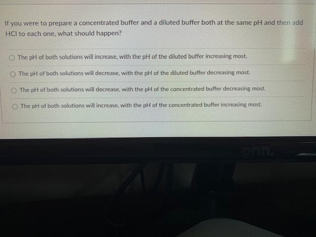 If you were to prepare a concentrated buffer and a diluted buffer both at the same pH and then add
HCI to each one, what should happen?
The pH of both solutions will increase, with the pH of the diluted buffer increasing most.
O The pH of both solutions will decrease, with the pH of the diluted buffer decreasing most.
O The pH of both solutions will decrease, with the pH of the concentrated buffer decreasing most.
O The pH of both solutions will increase, with the pH of the concentrated buffer increasing most.
ULO
