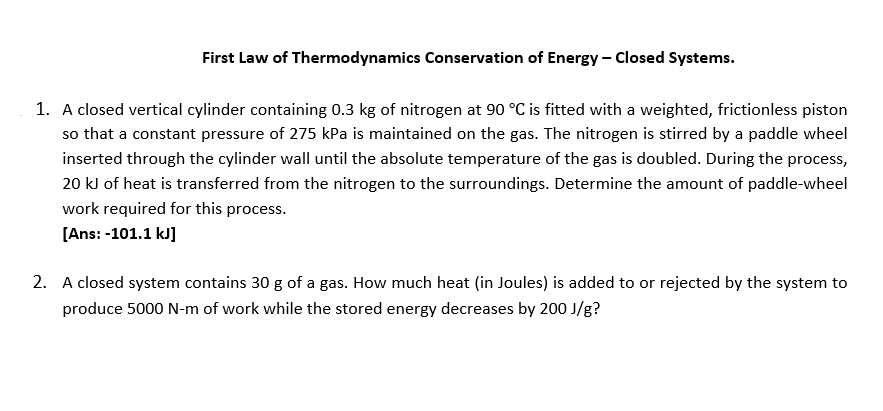 First Law of Thermodynamics Conservation of Energy - Closed Systems.
1. A closed vertical cylinder containing 0.3 kg of nitrogen at 90 °C is fitted with a weighted, frictionless piston
so that a constant pressure of 275 kPa is maintained on the gas. The nitrogen is stirred by a paddle wheel
inserted through the cylinder wall until the absolute temperature of the gas is doubled. During the process,
20 kJ of heat is transferred from the nitrogen to the surroundings. Determine the amount of paddle-wheel
work required for this process.
[Ans: -101.1 kJ]
2. A closed system contains 30 g of a gas. How much heat (in Joules) is added to or rejected by the system to
produce 5000 N-m of work while the stored energy decreases by 200 J/g?
