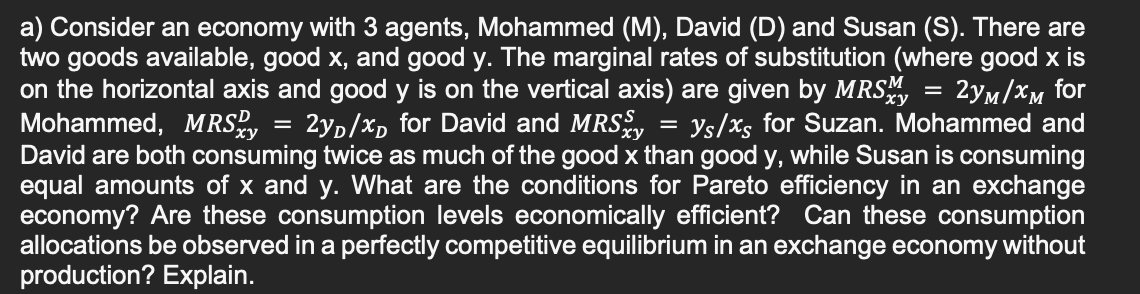 =
a) Consider an economy with 3 agents, Mohammed (M), David (D) and Susan (S). There are
two goods available, good x, and good y. The marginal rates of substitution (where good x is
on the horizontal axis and good y is on the vertical axis) are given by MRSM 2yM/xM for
Mohammed, MRS = 2₁/x for David and MRS ys/xs for Suzan. Mohammed and
David are both consuming twice as much of the good x than good y, while Susan is consuming
equal amounts of x and y. What are the conditions for Pareto efficiency in an exchange
economy? Are these consumption levels economically efficient? Can these consumption
allocations be observed in a perfectly competitive equilibrium in an exchange economy without
production? Explain.
