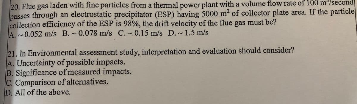 20. Flue gas laden with fine particles from a thermal power plant with a volume flow rate of 100 m/second
passes through an electrostatic precipitator (ESP) having 5000 m? of collector plate area. If the particlel
collection efficiency of the ESP is 98%, the drift velocity of the flue gas must be?
A. ~0.052 m/s B.~0.078 m/s C.~0.15 m/s D.~1.5 m/s
21. In Environmental assessment study, interpretation and evaluation should consider?
A. Uncertainty of possible impacts.
B. Significance of measured impacts.
C. Comparison of alternatives.
D. All of the above.
