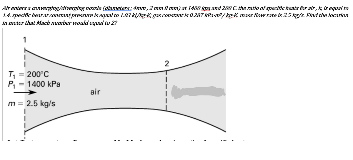 Air enters a converging/diverging nozzle (diameters : 4mm, 2 mm 8 mm) at 1400 kpa and 200 C. the ratio of specific heats for air, k, is equal to
1.4. specific heat at constant pressure is equal to 1.03 kJ/kg-K; gas constant is 0.287 kPa-m³ / kg-K. mass flow rate is 2.5 kg/s. Find the location
in meter that Mach number would equal to 2?
1
2
T, = 200°C
P, = 1400 kPa
air
m = 2.5 kg/s
