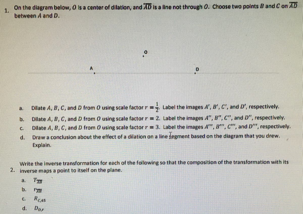 On the diagram below, O is a center of dilation, and AD Is a line not through O. Choose two points B and C on AD
1.
between A and D.
1
Dilate A, B, C, and D from 0 using scale factor r =, Label the images A', B', C', and D', respectively.
a.
Dilate A, B, C, and D from 0 using scale factor r = 2. Label the images A", B", C", and D", respectively.
Dilate A, B, C, and D from 0 using scale factor r = 3. Label the images A", B'", C", and D'", respectively.
b.
C.
d.
Draw a conclusion about the effect of a dilation on a line gegment based on the diagram that you drew.
Explain.
Write the inverse transformation for each of the following so that the composition of the transformation with its
2. inverse maps a point to itself on the plane.
a.
T
b.
C.
REAS
d.
Do.r
