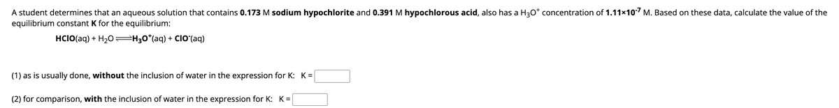 A student determines that an aqueous solution that contains 0.173 M sodium hypochlorite and 0.391 M hypochlorous acid, also has a H3O* concentration of 1.11×10-7 M. Based on these data, calculate the value of the
equilibrium constant K for the equilibrium:
HCIO(aq) + H₂O=H3O*(aq) + CIO (aq)
(1) as is usually done, without the inclusion of water in the expression for K: K=
(2) for comparison, with the inclusion of water in the expression for K: K=