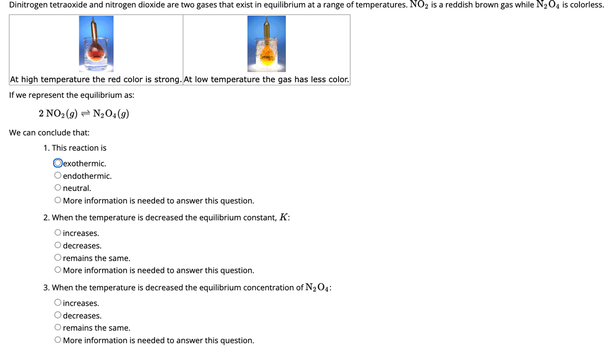 Dinitrogen tetraoxide and nitrogen dioxide are two gases that exist in equilibrium at a range of temperatures. NO2 is a reddish brown gas while N₂O4 is colorless.
At high temperature the red color is strong. At low temperature the gas has less color.
If we represent the equilibrium as:
2 NO2 (g) N₂O4 (9)
We can conclude that:
1. This reaction is
exothermic.
O endothermic.
O neutral.
O More information is needed to answer this question.
2. When the temperature is decreased the equilibrium constant, K:
O increases.
O decreases.
O remains the same.
O More information is needed to answer this question.
3. When the temperature is decreased the equilibrium concentration of N₂ 04:
O increases.
O decreases.
O remains the same.
O More information is needed to answer this question.