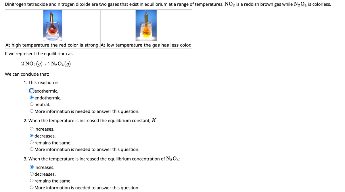 Dinitrogen tetraoxide and nitrogen dioxide are two gases that exist in equilibrium at a range of temperatures. NO2 is a reddish brown gas while N₂O4 is colorless.
At high temperature the red color is strong. At low temperature the gas has less color.
If we represent the equilibrium as:
2 NO2 (9) N₂O4 (9)
We can conclude that:
1. This reaction is
Oexothermic.
O endothermic.
O neutral.
O More information is needed to answer this question.
2. When the temperature is increased the equilibrium constant, K:
O increases.
O decreases.
O remains the same.
O More information is needed to answer this question.
3. When the temperature is increased the equilibrium concentration of N₂ 04:
increases.
O decreases.
O remains the same.
O More information is needed to answer this question.