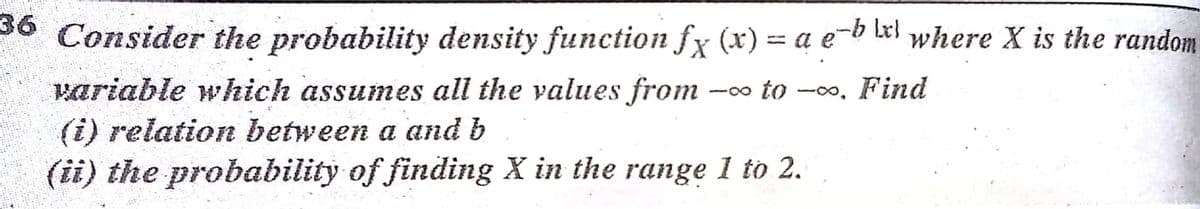 * Consider the probability density function fx (x) = a e-b lel where X is the random
%3D
variable which assumes all the values from
(i) relation between a and b
-00 to -00, Find
(ii) the probability of finding X in the range 1 to 2.
