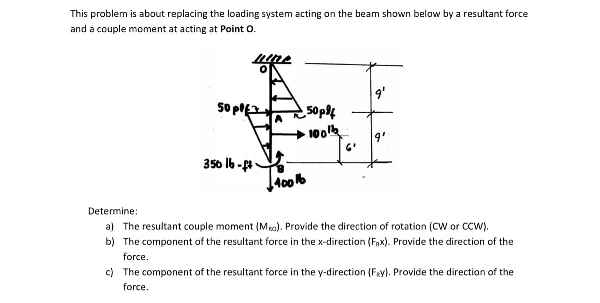 This problem is about replacing the loading system acting on the beam shown below by a resultant force
and a couple moment at acting at Point O.
Oppfz
350 lb-ft
50pff
∙100th
£40016
Determine:
a) The resultant couple moment (MRO). Provide the direction of rotation (CW or CCW).
b) The component of the resultant force in the x-direction (FRx). Provide the direction of the
force.
c) The component of the resultant force in the y-direction (FRY). Provide the direction of the
force.