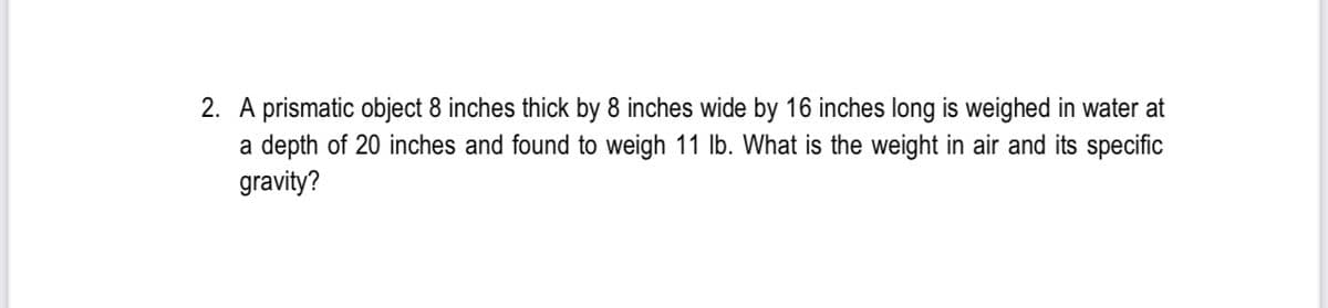 2. A prismatic object 8 inches thick by 8 inches wide by 16 inches long is weighed in water at
a depth of 20 inches and found to weigh 11 lb. What is the weight in air and its specific
gravity?
