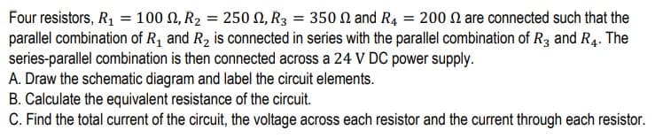 Four resistors, R1 = 100 N, R2 = 250N, R3 = 350 N and R4 = 200 N are connected such that the
parallel combination of R, and R2 is connected in series with the parallel combination of R3 and R4. The
series-parallel combination is then connected across a 24 V DC power supply.
A. Draw the schematic diagram and label the circuit elements.
B. Calculate the equivalent resistance of the circuit.
C. Find the total current of the circuit, the voltage across each resistor and the current through each resistor.
