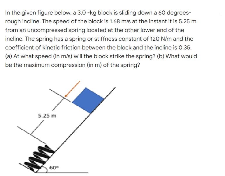 In the given figure below, a 3.0 -kg block is sliding down a 60 degrees-
rough incline. The speed of the block is 1.68 m/s at the instant it is 5.25 m
from an uncompressed spring located at the other lower end of the
incline. The spring has a spring or stiffness constant of 120 N/m and the
coefficient of kinetic friction between the block and the incline is 0.35.
(a) At what speed (in m/s) will the block strike the spring? (b) What would
be the maximum compression (in m) of the spring?
5.25 m
www.
60⁰