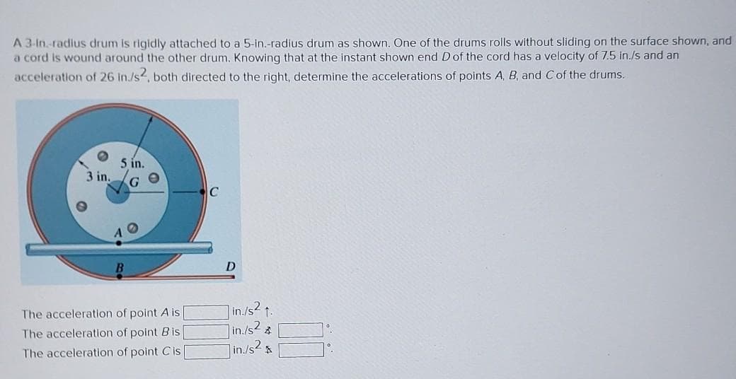 A 3-in.-radius drum is rigidly attached to a 5-in.-radius drum as shown. One of the drums rolls without sliding on the surface shown, and
a cord is wound around the other drum. Knowing that at the instant shown end D of the cord has a velocity of 7.5 in./s and an
acceleration of 26 in./s2, both directed to the right, determine the accelerations of points A, B, and C of the drums.
3 in.
5 in.
G
The acceleration of point A is [
The acceleration of point Bis
The acceleration of point Cis
C
D
in./s² 1.
1in./s²4
] in./s² &