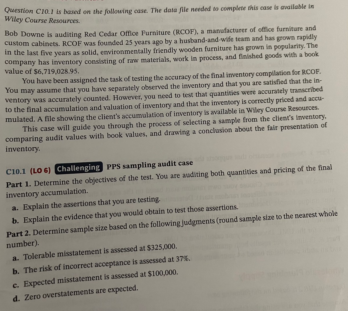 Question C10.1 is based on the following case. The data file needed to complete this case is available in
Wiley Course Resources.
Bob Downe is auditing Red Cedar Office Furniture (RCOF), a manufacturer of office furniture and
custom cabinets. RCOF was founded 25 years ago by a husband-and-wife team and has grown rapidly
in the last five years as solid, environmentally friendly wooden furniture has grown in popularity. The
company has inventory consisting of raw materials, work in process, and finished goods with a book
value of $6,719,028.95.
You have been assigned the task of testing the accuracy of the final inventory compilation for RCOF.
You may assume that you have separately observed the inventory and that you are satisfied that the in-
ventory was accurately counted. However, you need to test that quantities were accurately transcribed
to the final accumulation and valuation of inventory and that the inventory is correctly priced and accu-
mulated. A file showing the client's accumulation of inventory is available in Wiley Course Resources.
This case will guide you through the process of selecting a sample from the client's inventory,
comparing audit values with book values, and drawing a conclusion about the fair presentation of
inventory.
C10.1 (LO 6) Challenging PPS sampling audit case
hon indi
Part 1. Determine the objectives of the test. You are auditing both quantities and pricing of the final
inventory accumulation.
a. Explain the assertions that you are testing.
b. Explain the evidence that you would obtain to test those assertions.
Part 2. Determine sample size based on the following judgments (round sample size to the nearest whole
number).
a. Tolerable misstatement is assessed at $325,000.
b. The risk of incorrect acceptance is assessed at 37%.
c. Expected misstatement is assessed at $100,000.
d. Zero overstatements are expected.
21