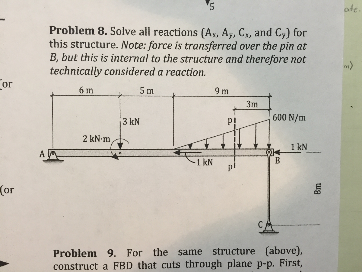 5
ate.
Problem 8. Solve all reactions (Ax, Ay, Cx, and Cy) for
this structure. Note: force is transferred over the pin at
B, but this is internal to the structure and therefore not
technically considered a reaction.
Cor
6 m
5 m
9 m
3m
600 N/m
3 kN
p!
2 kN m
1 kN
A
В
-1 kN
pl
(or
CA
Problem 9. For the same structure (above),
construct a FBD that cuts through plane p-p. First,
8m
