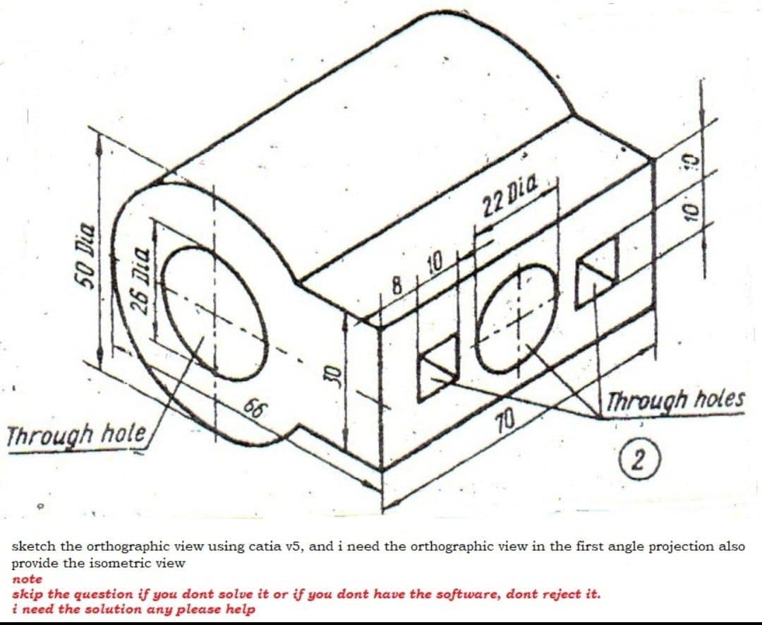 22 Dia
66
Through hole
T0
Through holes
sketch the orthographic view using catia v5, and i need the orthographic view in the first angle projection also
provide the isometric view
note
skip the question if you dont solve it or if you dont have the software, dont reject it.
i need the solution any please help
50 Dia
DII 97
