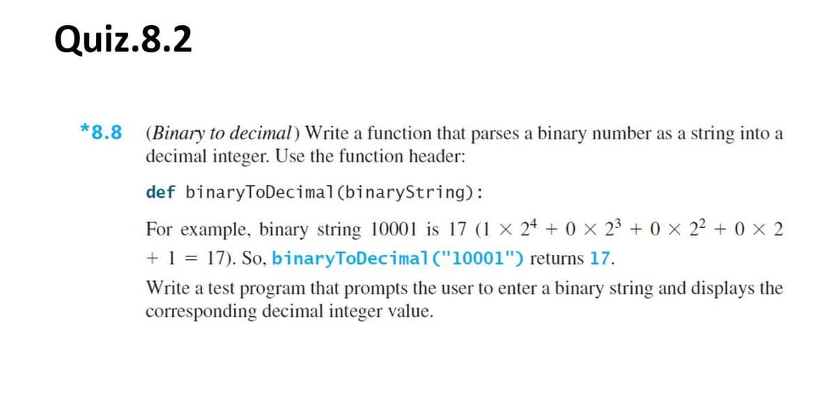 Quiz.8.2
*8.8 (Binary to decimal) Write a function that parses a binary number as a string into a
decimal integer. Use the function header:
def binaryToDecimal (binaryString):
For example, binary string 10001 is 17 (1 × 24 + 0 × 23 + 0 × 2² + 0 × 2
+ 1 = 17). So, binaryToDecimal("10001") returns 17.
Write a test program that prompts the user to enter a binary string and displays the
corresponding decimal integer value.
