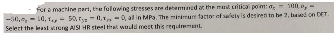 for a machine part, the following stresses are determined at the most critical point: 0x =
100, oy =
50,Tyz
= 0, Tzx = 0, all in MPa. The minimum factor of safety is desired to be 2, based on DET.
-50, 0z = 10, Txy =
Select the least strong AISI HR steel that would meet this requirement.
