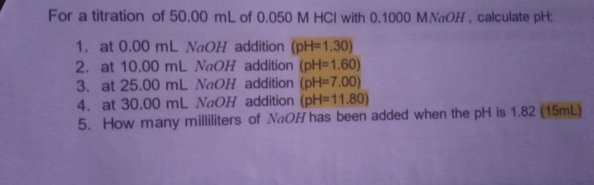 For a titration of 50.00 mL of 0.050 M HCI with 0.1000 MNaOH, calculate pH:
1. at 0.00 mL NaOH addition (pH=1.30)
2. at 10.00 mL NaOH addition (pH=1.60)
3. at 25.00 mL NaOH addition (pH=7.00)
4. at 30.00 mL NaOH addition (pH=11.80)
5. How many milliliters of NaOH has been added when the pH is 1.82 (15mL)