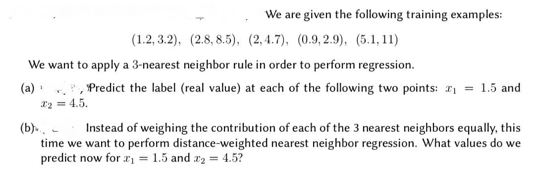 We are given the following training examples:
(1.2, 3.2), (2.8, 8.5), (2,4.7), (0.9, 2.9), (5.1, 11)
We want to apply a 3-nearest neighbor rule in order to perform regression.
(a) :
Predict the label (real value) at each of the following two points: 1 =
1.5 and
x2 = 4.5.
time we want to perform distance-weighted nearest neighbor regression. What values do we
predict now for x1 = 1.5 and x2 = 4.5?
(b).
Instead of weighing the contribution of each of the 3 nearest neighbors equally, this
