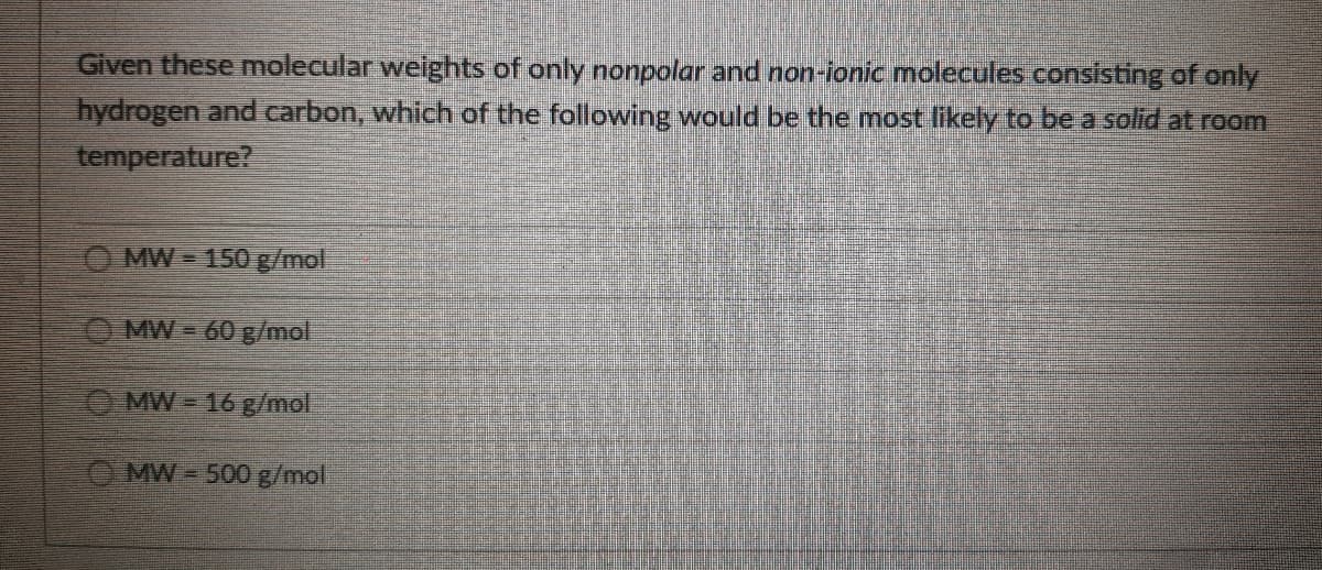 Given these molecular weights of only nonpolar and non-lonic molecules consisting of only
hydrogen and carbon, which of the following would be the most likely to be a solid at room
temperature?
O MW = 150 g/mol
O MW = 60 g/mol
O MW = 16 g/mol
O MW -500g/mol
