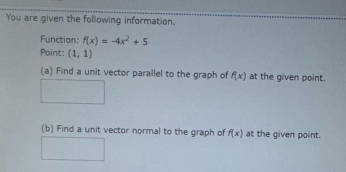 You are given the following information.
Function: f(x) = -4x² + 5
Point: (1, 1)
(a) Find a unit vector parallel to the graph of f(x) at the given point.
(b) Find a unit vector normal to the graph of f(x) at the given point.