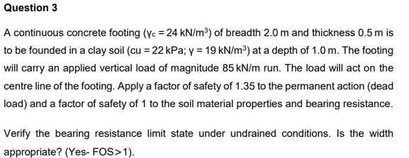 Question 3
A continuous concrete footing (yc = 24 kN/m³) of breadth 2.0 m and thickness 0.5 m is
to be founded in a clay soil (cu = 22 kPa; y = 19 kN/m³) at a depth of 1.0 m. The footing
will carry an applied vertical load of magnitude 85 kN/m run. The load will act on the
centre line of the footing. Apply a factor of safety of 1.35 to the permanent action (dead
load) and a factor of safety of 1 to the soil material properties and bearing resistance.
Verify the bearing resistance limit state under undrained conditions. Is the width
appropriate? (Yes- FOS>1).

