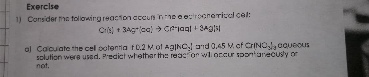 Exercise
1) Consider the following reaction occurs in the electrochemical cell:
Cr(s) + 3Ag+(aq) → Cr3*(aq) + 3Ag(s)
a) Calculate the cell potential if 0.2 M of Ag(NO3) and 0.45 M of Cr(NO3)3 aqueouUS
solution were used. Predict whether the reaction will occur spontaneously or
not.
