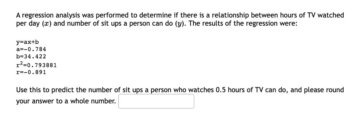 A regression analysis was performed to determine if there is a relationship between hours of TV watched
per day (x) and number of sit ups a person can do (y). The results of the regression were:
y=ax+b
a=-0.784
b=34.422
r²=0.793881
r=-0.891
Use this to predict the number of sit ups a person who watches 0.5 hours of TV can do, and please round
your answer to a whole number.
