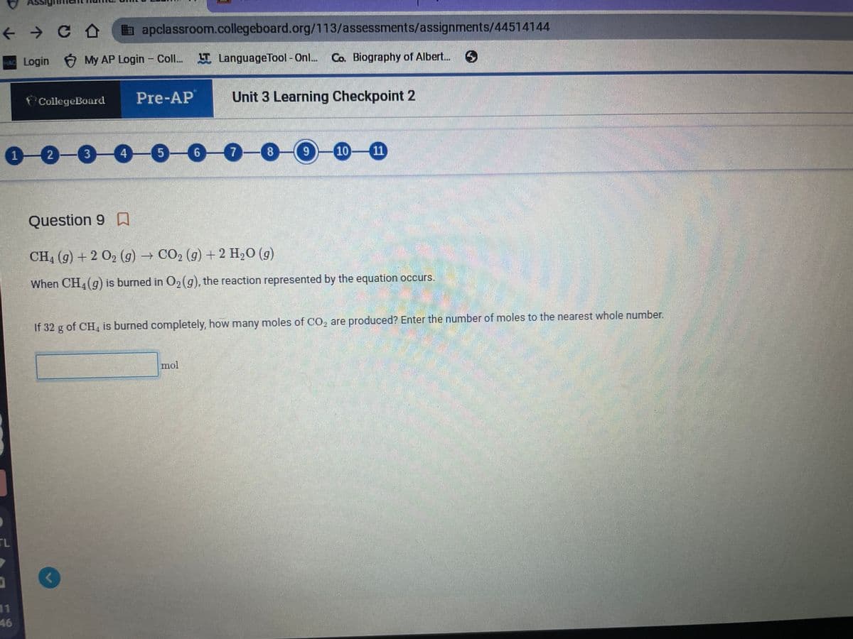 + > C a apclassroom.collegeboard.org/113/assessments/assignments/44514144
Login 6 My AP Login - Coll.
I LanguageTool - Onl. Co. Biography of Albert.
Pre-AP
Unit 3 Learning Checkpoint 2
CollegeBoard
1-0-0-0-0-00-0
10-11
4
9.
Question 9 A
CH4 (g) + 2 O2 (g) CO2 (g) + 2 H2O (g)
When CH,(g) is burned in 02(g), the reaction represented by the equation occurs.
If 32 g of CH, is burned completely, how many moles of CO, are produced? Enter the number of moles to the nearest whole number.
mol
TL
11
46
