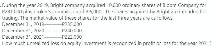 . During the year 2019, Bright company acquired 10,000 ordinary shares of Bloom Company for
P231,000 plus broker's commission of P 5,000. The shares acquired by Bright are intended for
trading. The market value of these shares for the last three years are as follows:
December 31, 2019---P235,000
December 31, 2020---
--P240,000
December 31, 2021---- ---P222,000
How much unrealized loss on equity investment is recognized in profit or loss for the year 2021?