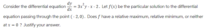 dy
dx
Consider the differential equation
equation passing through the point (-2,0). Does f have a relative maximum, relative minimum, or neither
at x = 0 ? Justify your answer.
=
3x y - x - 2. Let f(x) be the particular solution to the differential