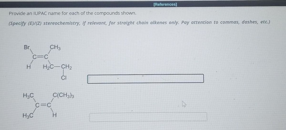 Provide an IUPAC name for each of the compounds shown.
(Specify (E)/(Z) stereochemistry, if relevant, for straight chain alkenes only. Pay attention to commas, dashes, etc.)
Br.
CH3
X
C=C
H
H₂C-CH₂
H3C
H3C
1
C=C
C(CH3)3
CI
H
[References]
로