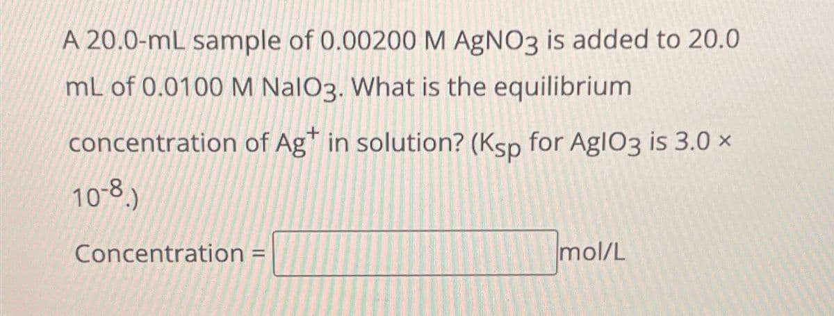 A 20.0-mL sample of 0.00200 M AgNO3 is added to 20.0
mL of 0.0100 M NalO3. What is the equilibrium
concentration of Ag* in solution? (Ksp for AglO3 is 3.0 x
10-8.)
Concentration =
mol/L