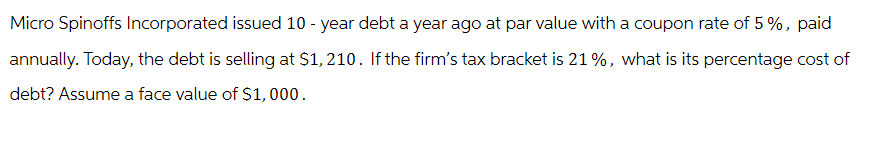 Micro Spinoffs Incorporated issued 10-year debt a year ago at par value with a coupon rate of 5%, paid
annually. Today, the debt is selling at $1,210. If the firm's tax bracket is 21%, what is its percentage cost of
debt? Assume a face value of $1,000.