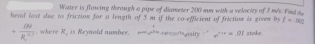 Water is flowing through a pipe of diameter 200 mm with a velocity of 3 m/s. Find the
head lost due to friction for a length of 5 m if the co-efficient of friction is given by f
= .002
L
.09
where R, is Reynold number.
posity
= .01 stoke.
+
R