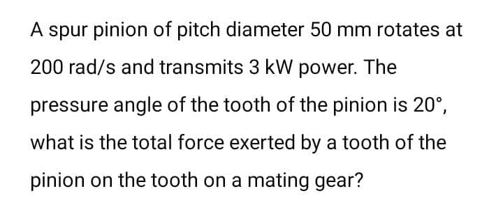 A spur pinion of pitch diameter 50 mm rotates at
200 rad/s and transmits 3 kW power. The
pressure angle of the tooth of the pinion is 20°,
what is the total force exerted by a tooth of the
pinion on the tooth on a mating gear?