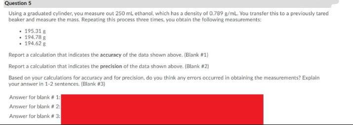 Question 5
Using a graduated cylinder, you measure out 250 mL ethanol, which has a density of 0.789 g/mL. You transfer this to a previously tared
beaker and measure the mass. Repeating this process three times, you obtain the following measurements:
• 195.31 8
194.78 g
• 194.62 g
Report a calculation that indicates the accuracy of the data shown above. (Blank #1)
Report a calculation that indicates the precision of the data shown above. (Blank #2)
Based on your calculations for accuracy and for precision, do you think any errors occurred in obtaining the measurements? Explain
your answer in 1-2 sentences. (Blank #3)
Answer for blank # 1:
Answer for blank # 2:
Answer for blank # 3:
