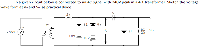 In a given circuit below is connected to an AC signal with 240V peak in a 4:1 transformer. Sketch the voltage
wave form at Va and Vo as practical diode
2k
T1
Si
Ge
RL
Vo
240V
Si
2k
10v
10v
