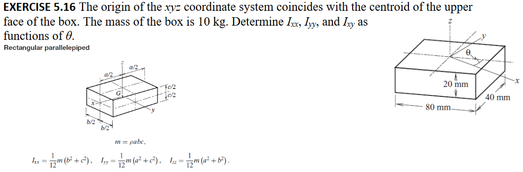 EXERCISE 5.16 The origin of the xyz coordinate system coincides with the centroid of the upper
face of the box. The mass of the box is 10 kg. Determine Ixx, Iyy, and Ixy as
functions of 0.
Rectangular parallelepiped
b/2
as
b/2
G
az
F02
fc2
m = pabc,
Lxx = 1/2m (b²+ c²), Iyy = 1/2m(a² + c²), z =
- 1/2m (a² + b²).
20 mm
80 mm-
40 mm
·x