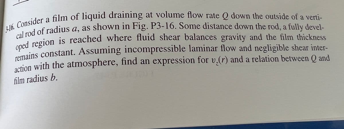 3-16. Consider a film of liquid draining at volume flow rate Q down the outside of a verti-
cal rod of radius a, as shown in Fig. P3-16. Some distance down the rod, a fully devel-
oped region is reached where fluid shear balances gravity and the film thickness
remains constant. Assuming incompressible laminar flow and negligible shear inter-
action with the atmosphere, find an expression for v₂(r) and a relation between Q and
film radius b.