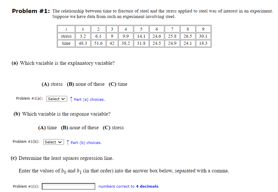 Problem #1: The relationship between time to fracture of steel and the stress applied to steel was of interest in an experiment.
Suppose we have data from such an experiment involving steel.
i
1
2
3
4
5
6
stress
3.2
6.1
9
9.9
9
14.1 24.6 25.8 26.5 30.1
7
time
48.3 51.6
42
38.2
31.8
24.5 24.9 24.1 18.3
(a) Which variable is the explanatory variable?
(A) stress (B) none of these (C) time
Problem #1(a): Select
↑ Part (a) choices.
(b) Which variable is the response variable?
(A) time (B) none of these (C) stress
Problem #1(b): Select ☑↑ Part (b) choices.
(c) Determine the least squares regression line.
Enter the values of bo and b₁ (in that order) into the answer box below, separated with a comma.
Problem #1(c):
numbers correct to 4 decimals