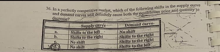 36. In a perfectly competitive market, which of the following shifts in the supply ourve
deemand curves will definitely cause both the équilibrium price and quantity to
decrease?
Supply curve
Demand curve-
No shift
Shifts to the right
Shifts to the right
Shifts to the left
a.
Shifts to the left
Shifts to the right
No shift
No shift
b.
