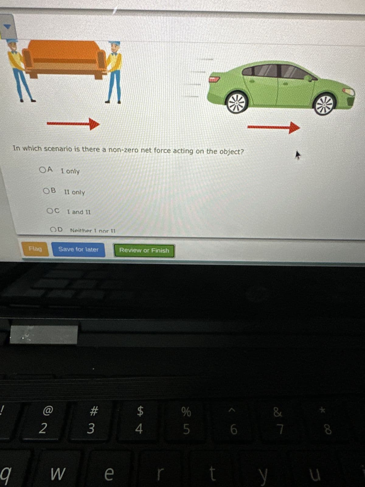 Λ
In which scenario is there a non-zero net force acting on the object?
OA I only
OB II only
OC I and II
OD
Neither I nor II
Flag
Save for later
@
2
Review or Finish
# 3
9
W
e
#4
%
25
6
&
7
8
y
u