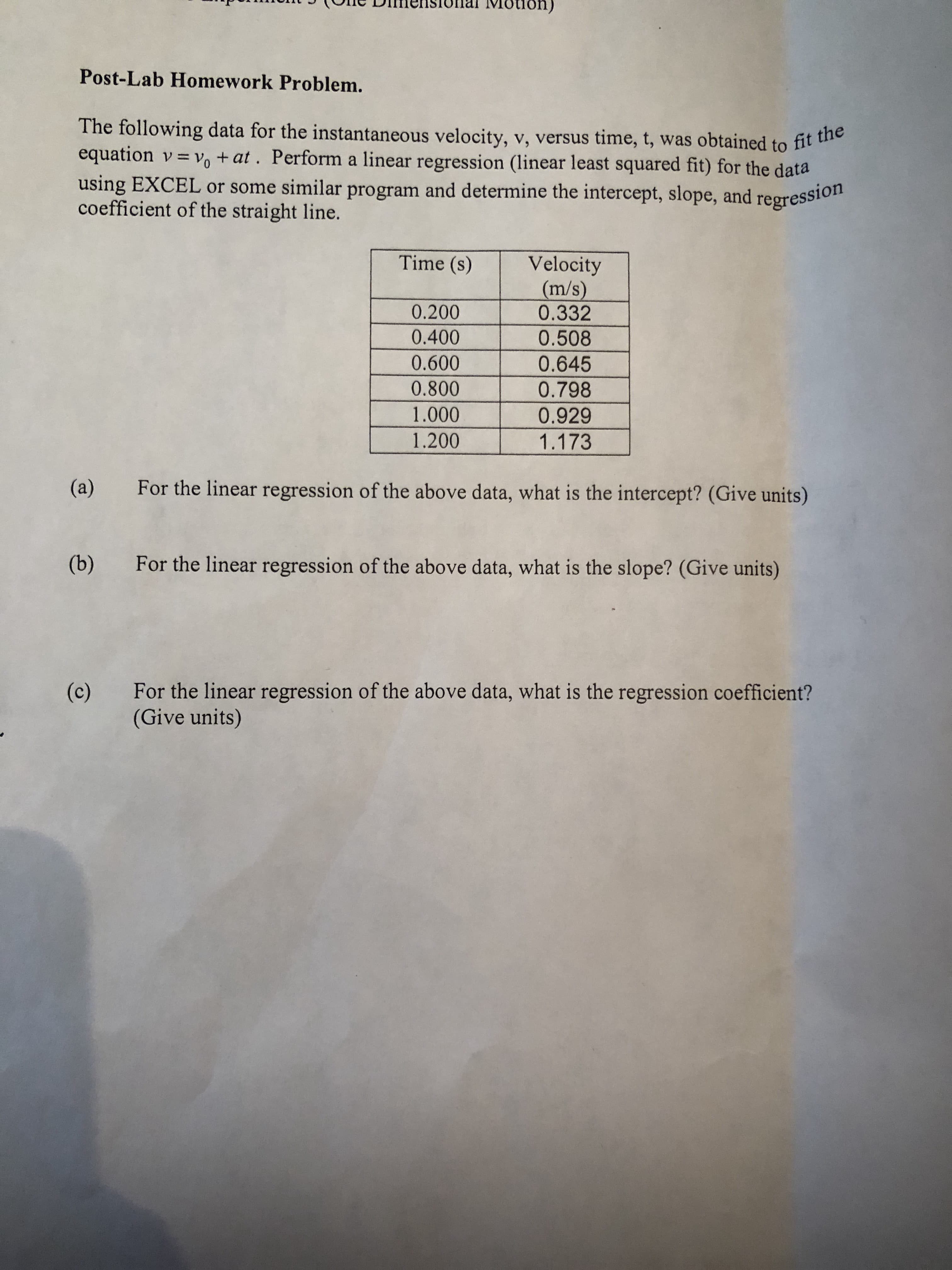 The following data for the instantaneous velocity, v, versus time, t, was obtained to fit he
equation v = v, + at. Perform a linear regression (linear least squared fit) for the data
using EXCEL or some similar program and determine the intercept, slope, and
coefficient of the straight line.
regression
Time (s)
Velocity
(m/s)
0.332
0.200
0.400
0.508
0.600
0.645
0.800
0.798
1.000
0.929
1.200
1.173
(a)
For the linear regression of the above data, what is the intercept? (Give units)
(b)
For the linear regression of the above data, what is the slope? (Give units)
