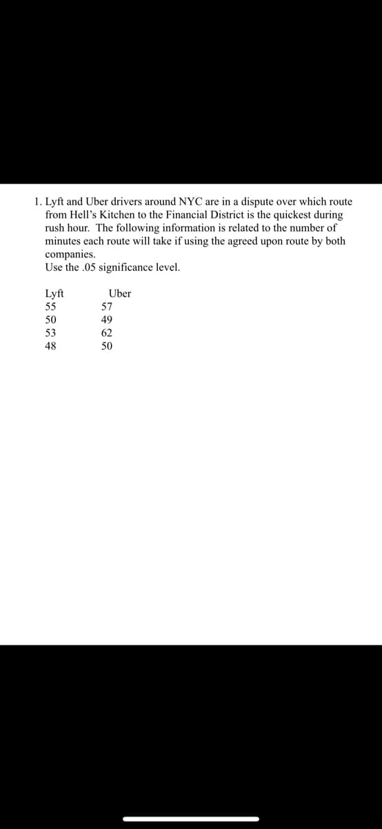 1. Lyft and Uber drivers around NYC are in a dispute over which route
from Hell's Kitchen to the Financial District is the quickest during
rush hour. The following information is related to the number of
minutes each route will take if using the agreed upon route by both
companies.
Use the .05 significance level.
Lyft
Uber
55
57
50
49
53
62
48
50
